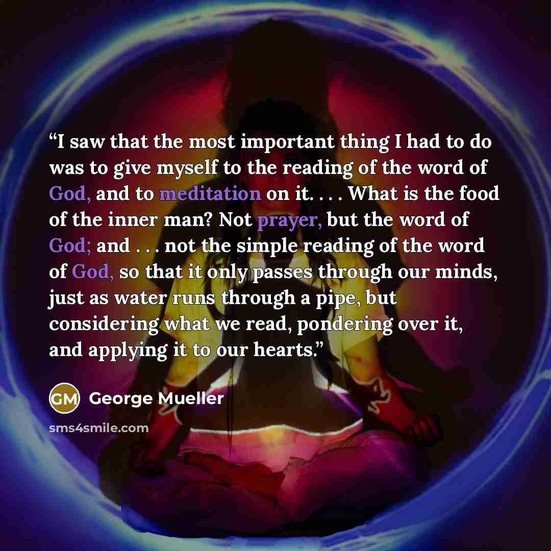 “I saw that the most important thing I had to do was to give myself to the reading of the word of God, and to meditation on it. . . . What is the food of the inner man? Not prayer, but the word of God; and . . . not the simple reading of the word of God, so that it only passes through our minds…” quote by George Mueller