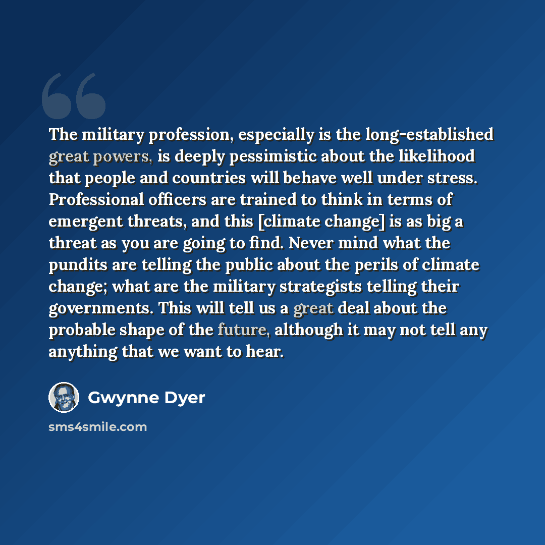 “The military profession, especially is the long-established great powers, is deeply pessimistic about the likelihood that people and countries will behave well under stress. Professional officers are trained to think in terms of emergent threats, and this [climate change] is as big a threat as you…” quote by Gwynne Dyer