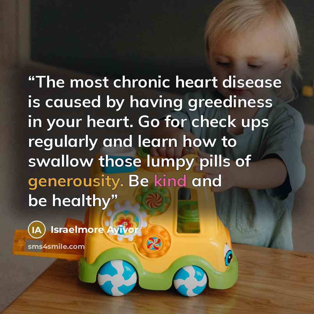 “The most chronic heart disease is caused by having greediness in your heart. Go for check ups regularly and learn how to swallow those lumpy pills of generousity. Be kind and be healthy” quote by Israelmore Ayivor