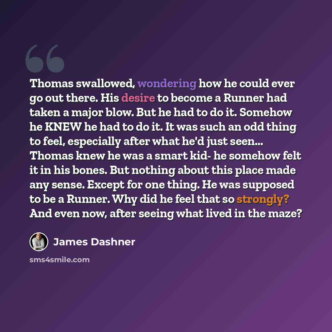 “Thomas swallowed, wondering how he could ever go out there. His desire to become a Runner had taken a major blow. But he had to do it. Somehow he KNEW he had to do it. It was such an odd thing to feel, especially after what he'd just seen... Thomas knew he was a smart kid- he somehow felt it in…” quote by James Dashner