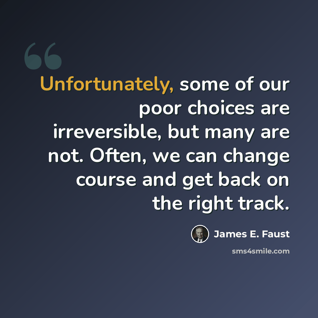 “Unfortunately, some of our poor choices are irreversible, but many are not. Often, we can change course and get back on the right track.” quote by James E. Faust