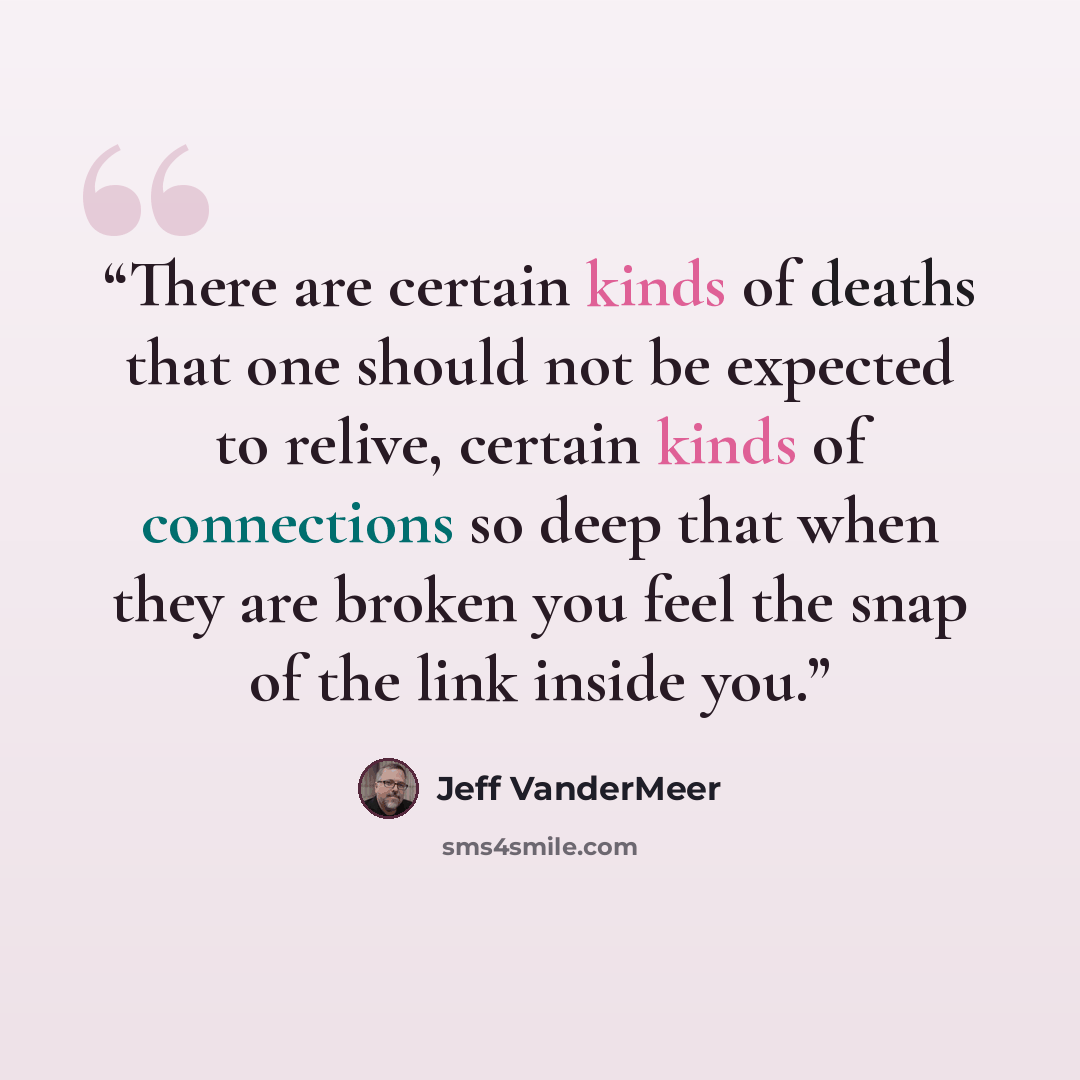 “There are certain kinds of deaths that one should not be expected to relive, certain kinds of connections so deep that when they are broken you feel the snap of the link inside you.” quote by Jeff VanderMeer
