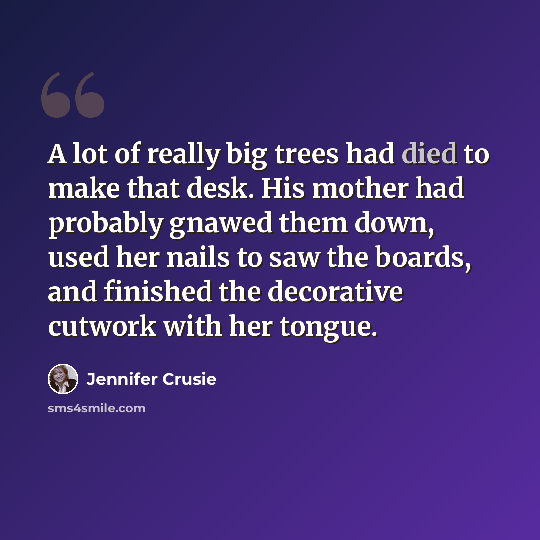“A lot of really big trees had died to make that desk. His mother had probably gnawed them down, used her nails to saw the boards, and finished the decorative cutwork with her tongue.” quote by Jennifer Crusie