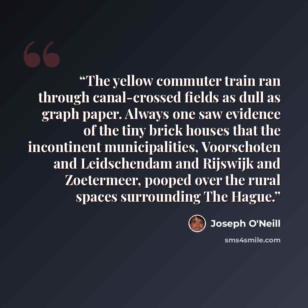 “The yellow commuter train ran through canal-crossed fields as dull as graph paper. Always one saw evidence of the tiny brick houses that the incontinent municipalities, Voorschoten and Leidschendam and Rijswijk and Zoetermeer, pooped over the rural spaces surrounding The Hague.” quote by Joseph O'Neill