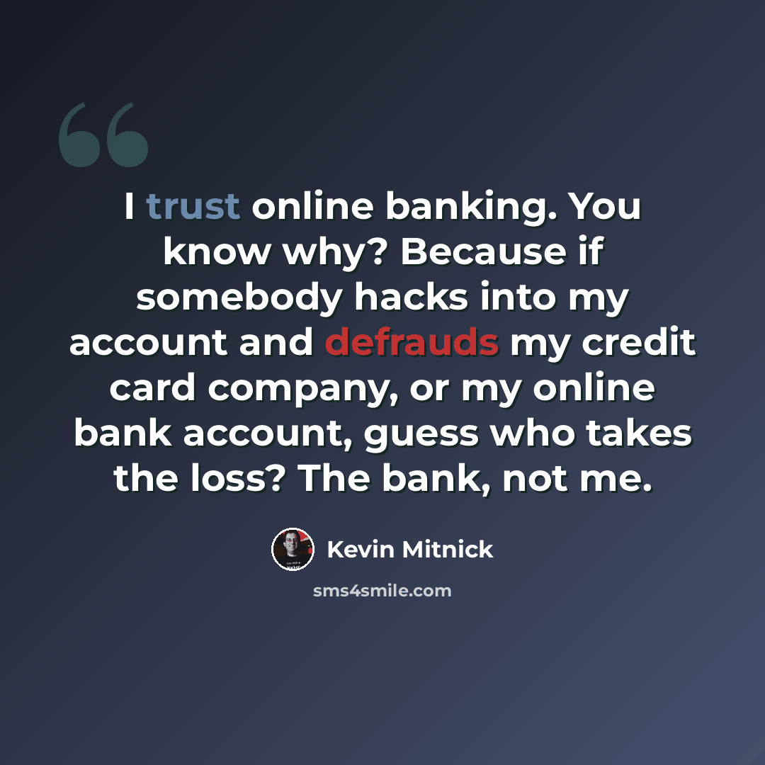 “I trust online banking. You know why? Because if somebody hacks into my account and defrauds my credit card company, or my online bank account, guess who takes the loss? The bank, not me.” quote by Kevin Mitnick
