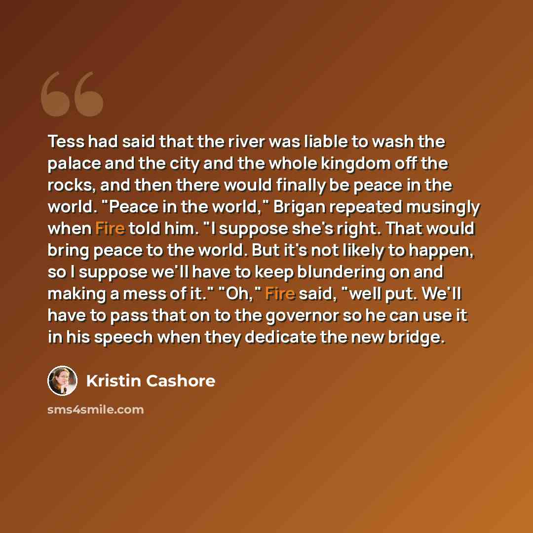 “Tess had said that the river was liable to wash the palace and the city and the whole kingdom off the rocks, and then there would finally be peace in the world. "Peace in the world," Brigan repeated musingly when Fire told him. "I suppose she's right. That would bring peace to the world. But it's…” quote by Kristin Cashore