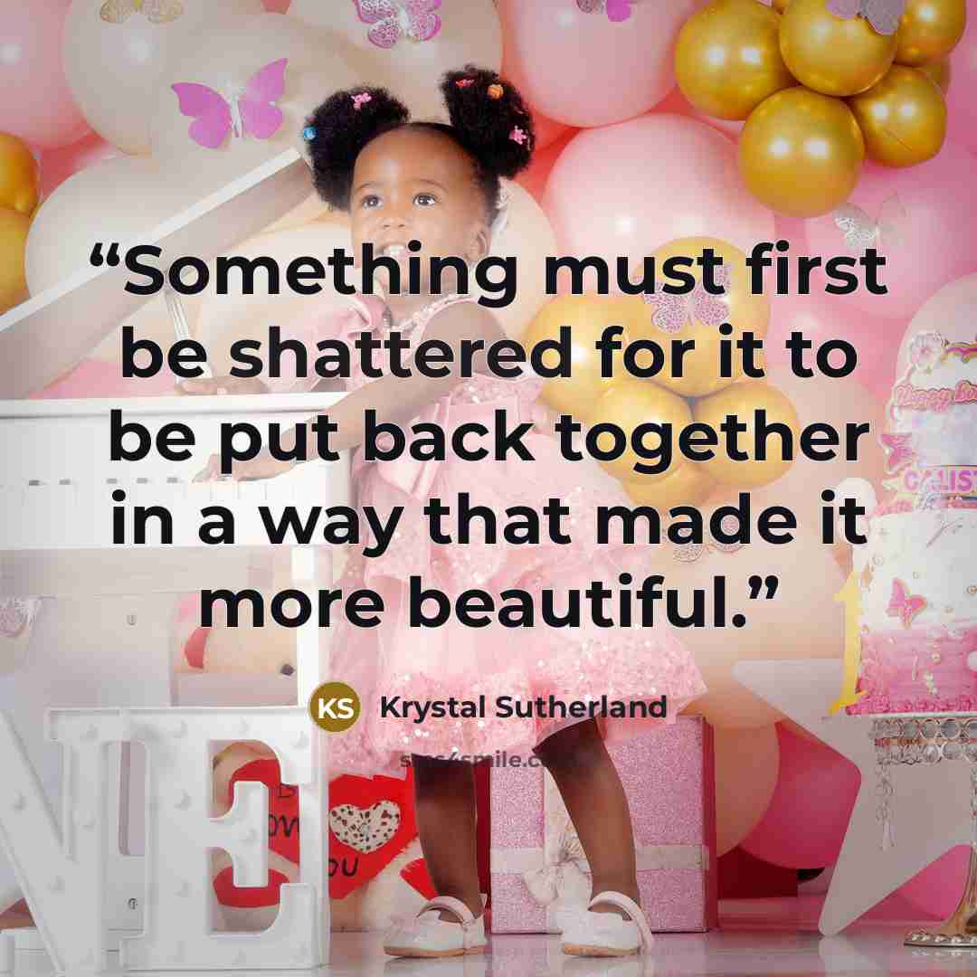 “Something must first be shattered for it to be put back together in a way that made it more beautiful.” quote by Krystal Sutherland