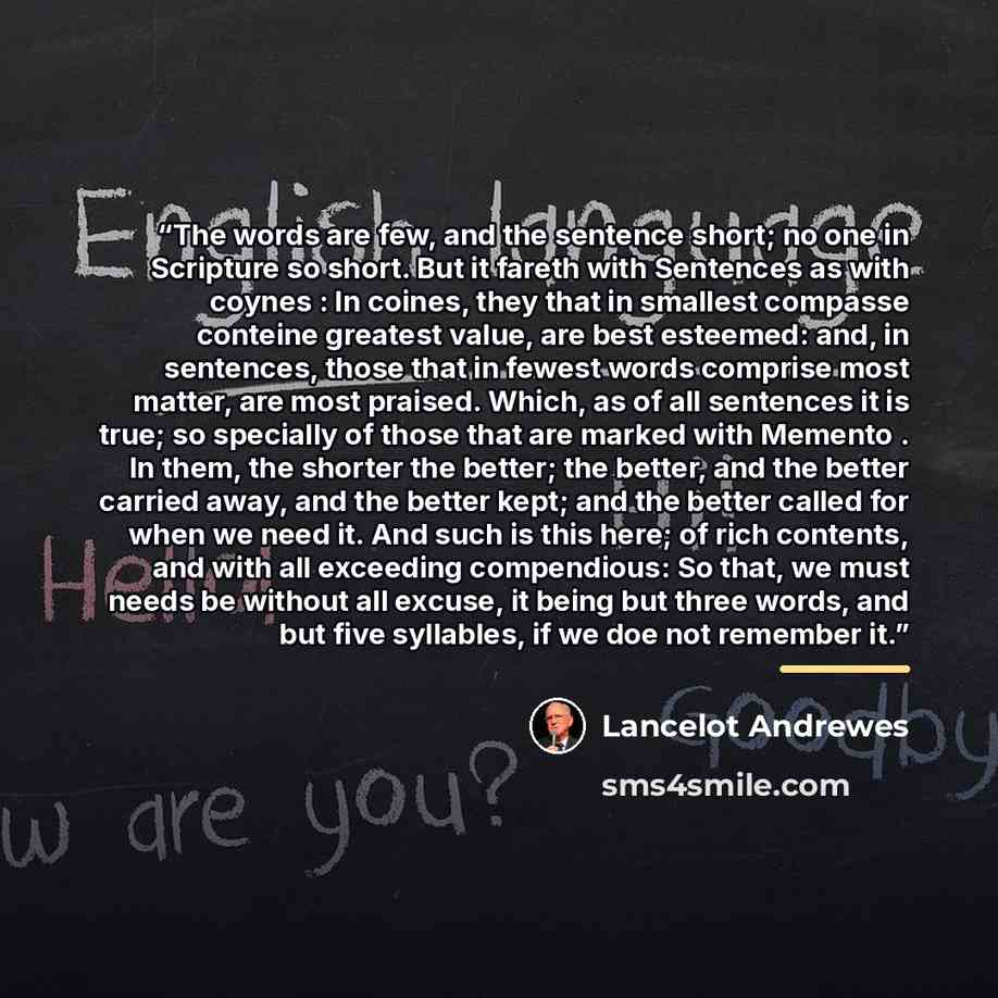 “The words are few, and the sentence short; no one in Scripture so short. But it fareth with Sentences as with coynes : In coines, they that in smallest compasse conteine greatest value, are best esteemed: and, in sentences, those that in fewest words comprise most matter, are most praised. Which…” quote by Lancelot Andrewes