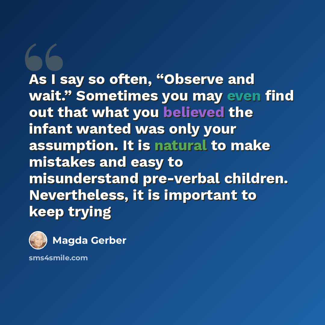 “As I say so often, “Observe and wait.” Sometimes you may even find out that what you believed the infant wanted was only your assumption. It is natural to make mistakes and easy to misunderstand pre-verbal children. Nevertheless, it is important to keep trying” quote by Magda Gerber