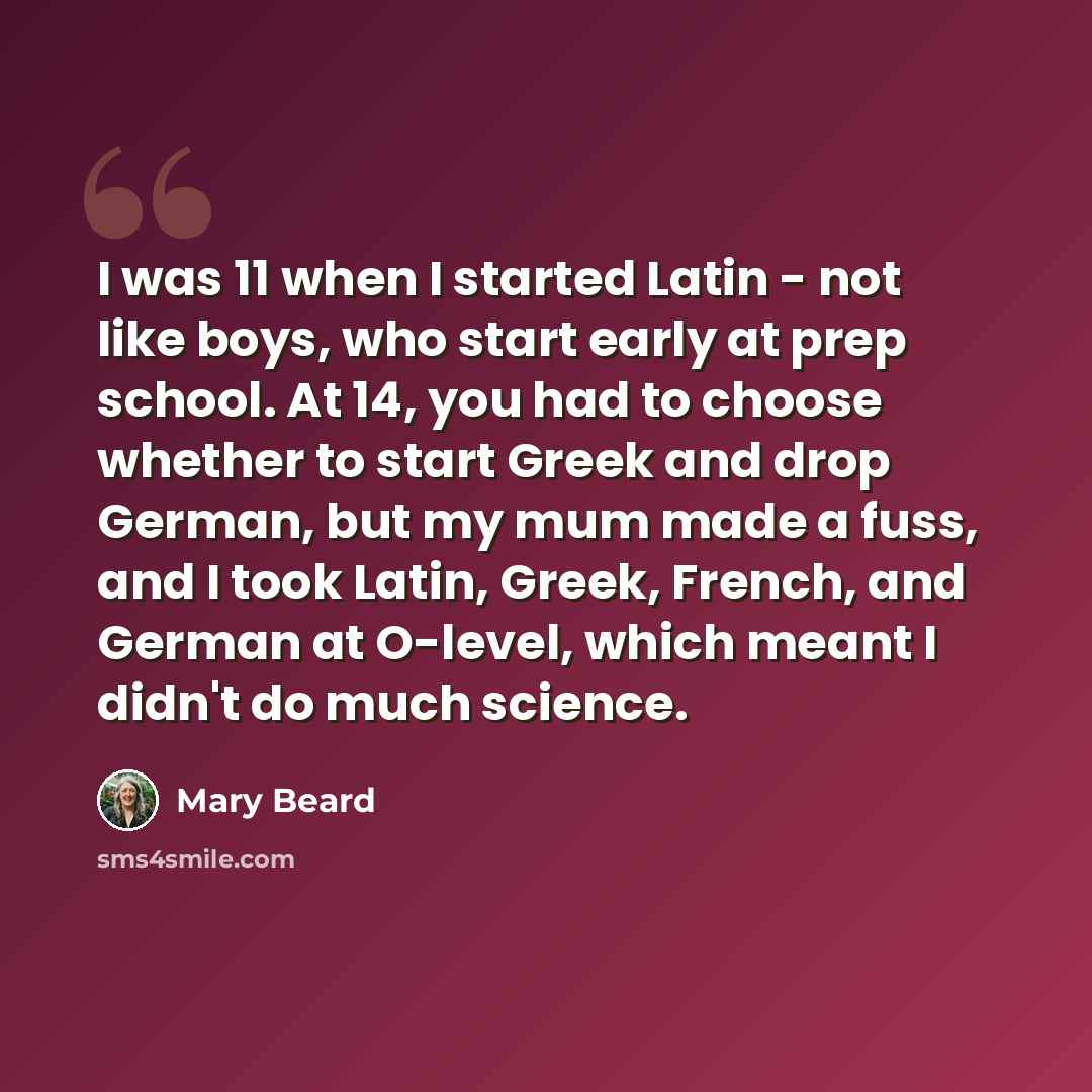 “I was 11 when I started Latin - not like boys, who start early at prep school. At 14, you had to choose whether to start Greek and drop German, but my mum made a fuss, and I took Latin, Greek, French, and German at O-level, which meant I didn't do much science.” quote by Mary Beard