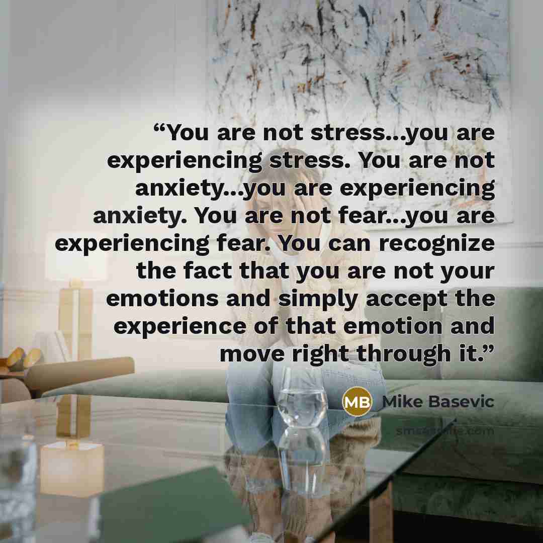 “You are not stress...you are experiencing stress. You are not anxiety...you are experiencing anxiety. You are not fear...you are experiencing fear. You can recognize the fact that you are not your emotions and simply accept the experience of that emotion and move right through it.” quote by Mike Basevic