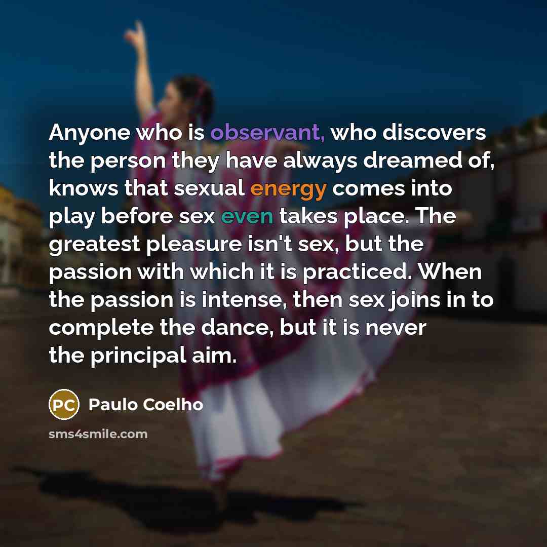 “Anyone who is observant, who discovers the person they have always dreamed of, knows that sexual energy comes into play before sex even takes place. The greatest pleasure isn't sex, but the passion with which it is practiced. When the passion is intense, then sex joins in to complete the dance…” quote by Paulo Coelho