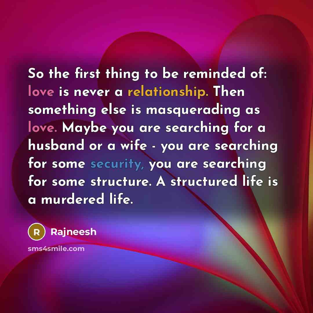 “So the first thing to be reminded of: love is never a relationship. Then something else is masquerading as love. Maybe you are searching for a husband or a wife - you are searching for some security, you are searching for some structure. A structured life is a murdered life.” quote by Rajneesh