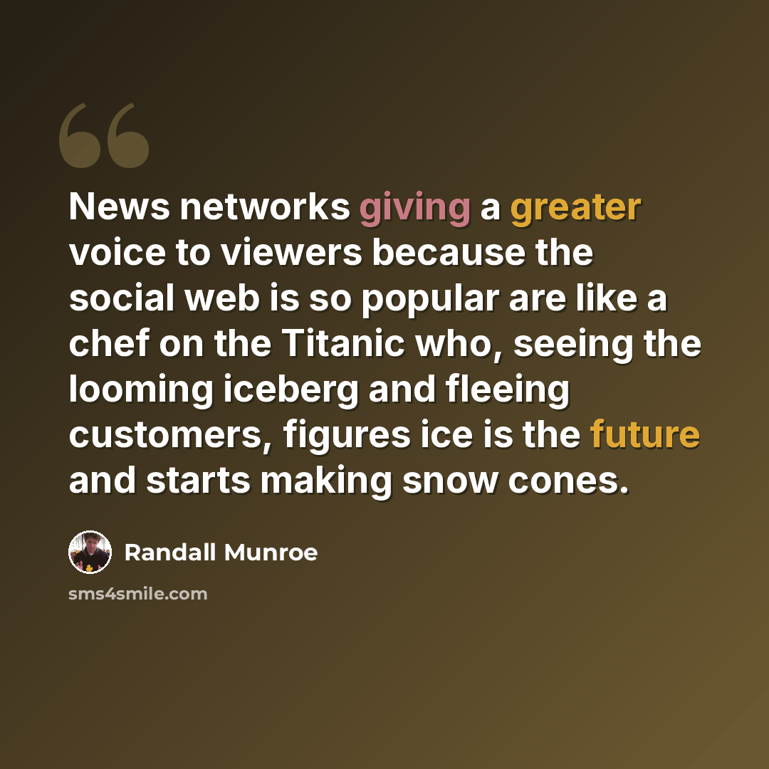 “News networks giving a greater voice to viewers because the social web is so popular are like a chef on the Titanic who, seeing the looming iceberg and fleeing customers, figures ice is the future and starts making snow cones.” quote by Randall Munroe