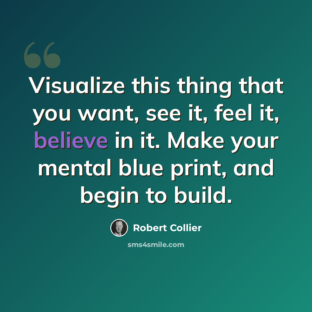 “Visualize this thing that you want, see it, feel it, believe in it. Make your mental blue print, and begin to build.” quote by Robert Collier