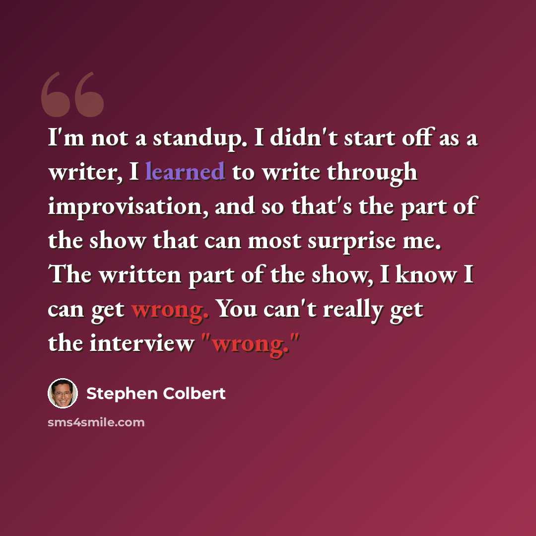 “I'm not a standup. I didn't start off as a writer, I learned to write through improvisation, and so that's the part of the show that can most surprise me. The written part of the show, I know I can get wrong. You can't really get the interview "wrong."” quote by Stephen Colbert