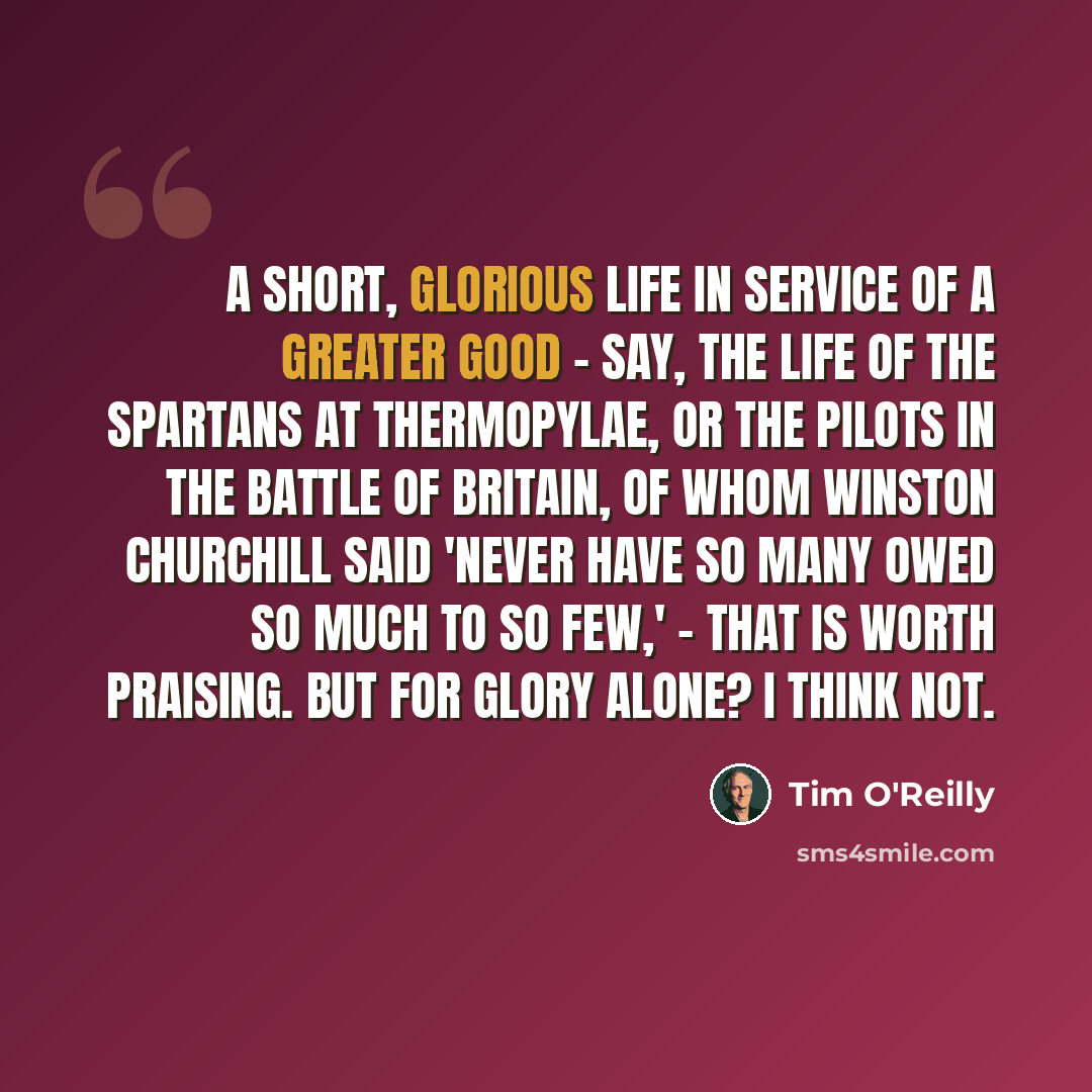 “A short, glorious life in service of a greater good - say, the life of the Spartans at Thermopylae, or the pilots in the Battle of Britain, of whom Winston Churchill said 'Never have so many owed so much to so few,' - that is worth praising. But for glory alone? I think not.” quote by Tim O'Reilly