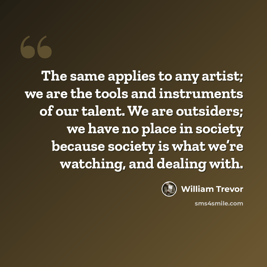 “The same applies to any artist; we are the tools and instruments of our talent. We are outsiders; we have no place in society because society is what we’re watching, and dealing with.” quote by William Trevor