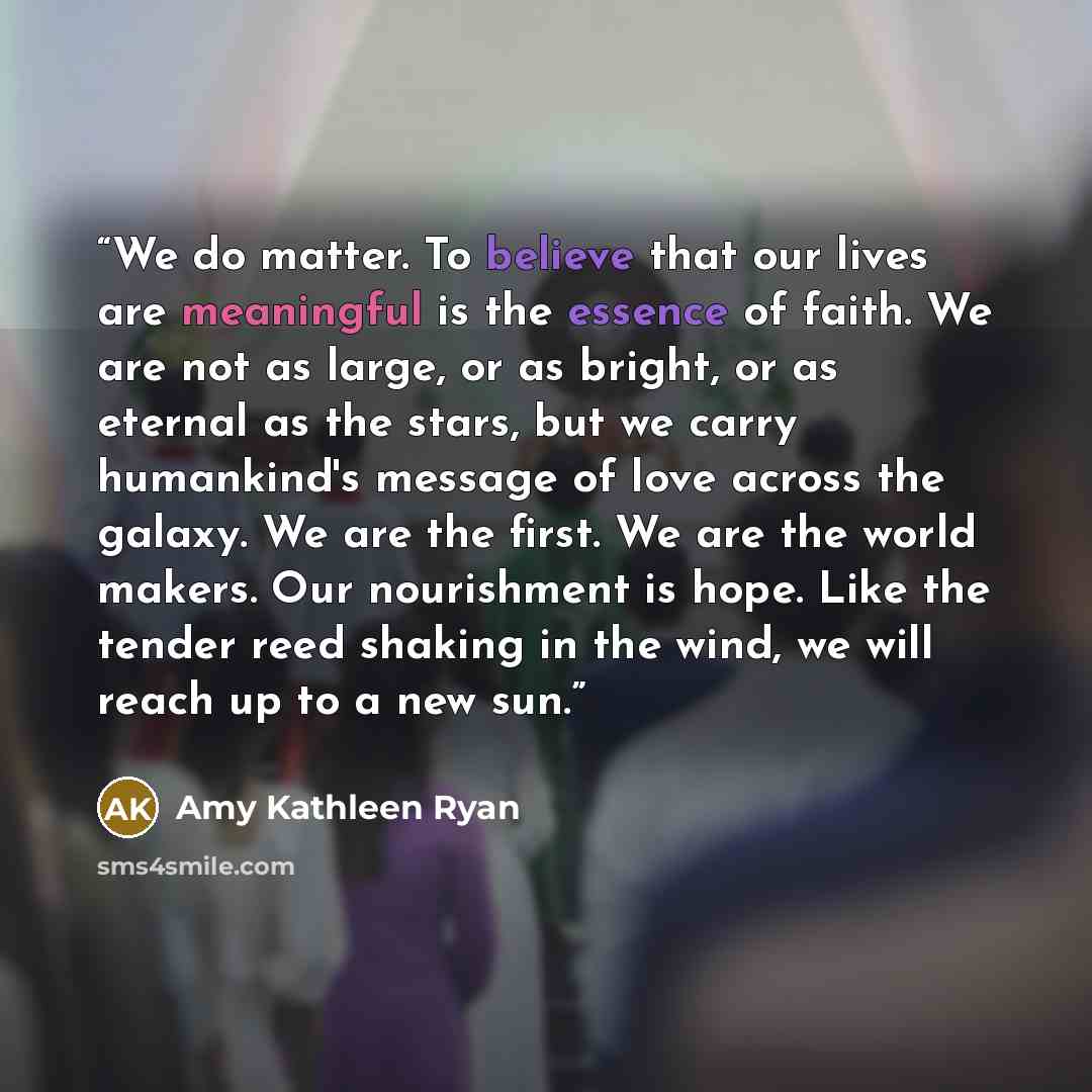 “We do matter. To believe that our lives are meaningful is the essence of faith. We are not as large, or as bright, or as eternal as the stars, but we carry humankind's message of love across the galaxy. We are the first. We are the world makers. Our nourishment is hope. Like the tender reed…” quote by Amy Kathleen Ryan