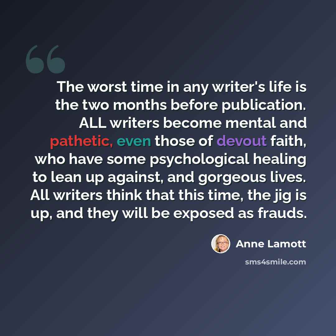 “The worst time in any writer's life is the two months before publication. ALL writers become mental and pathetic, even those of devout faith, who have some psychological healing to lean up against, and gorgeous lives. All writers think that this time, the jig is up, and they will be exposed as…” quote by Anne Lamott