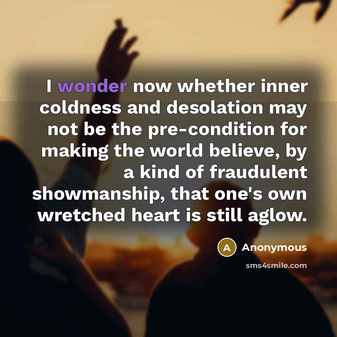 “I wonder now whether inner coldness and desolation may not be the pre-condition for making the world believe, by a kind of fraudulent showmanship, that one's own wretched heart is still aglow.” quote by Anonymous
