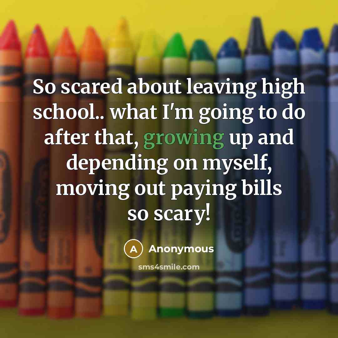 “So scared about leaving high school.. what I'm going to do after that, growing up and depending on myself, moving out paying bills so scary!” quote by Anonymous