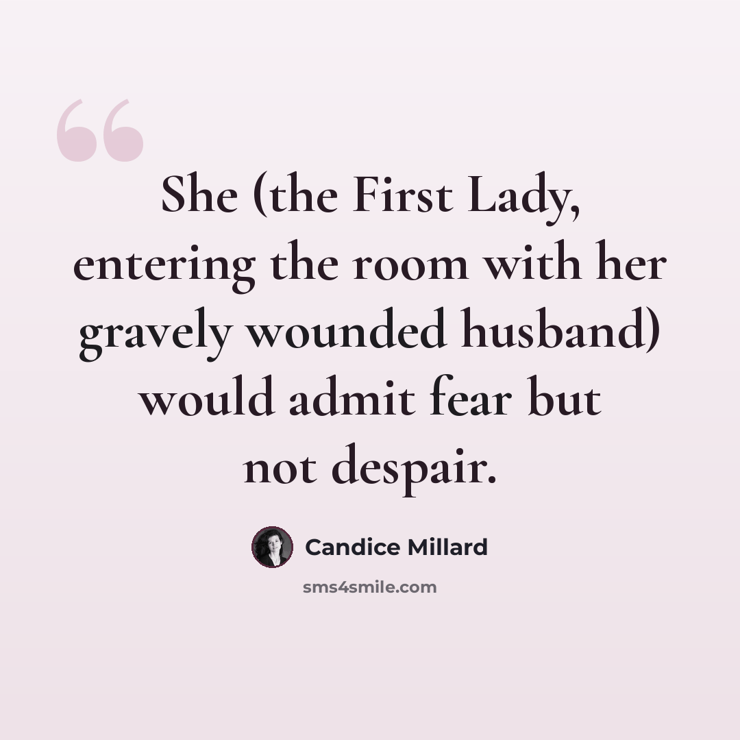 “She (the First Lady, entering the room with her gravely wounded husband) would admit fear but not despair.” quote by Candice Millard