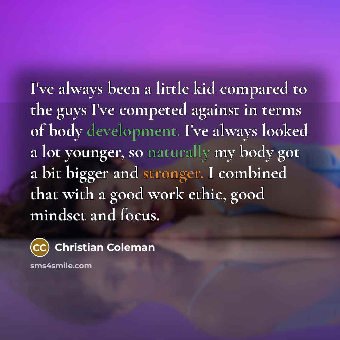 “I've always been a little kid compared to the guys I've competed against in terms of body development. I've always looked a lot younger, so naturally my body got a bit bigger and stronger. I combined that with a good work ethic, good mindset and focus.” quote by Christian Coleman