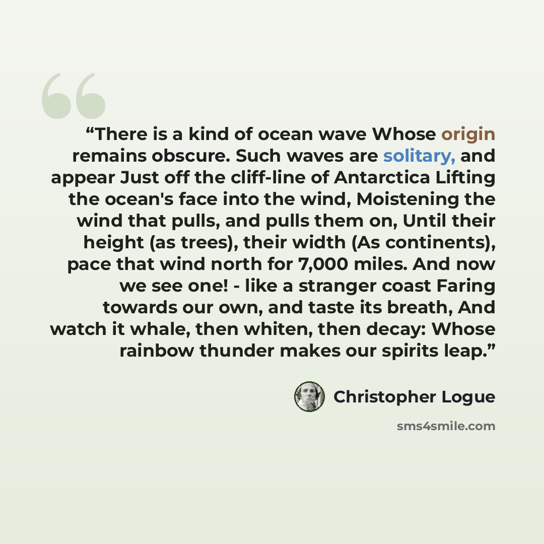 “There is a kind of ocean wave Whose origin remains obscure. Such waves are solitary, and appear Just off the cliff-line of Antarctica Lifting the ocean's face into the wind, Moistening the wind that pulls, and pulls them on, Until their height (as trees), their width (As continents), pace that…” quote by Christopher Logue