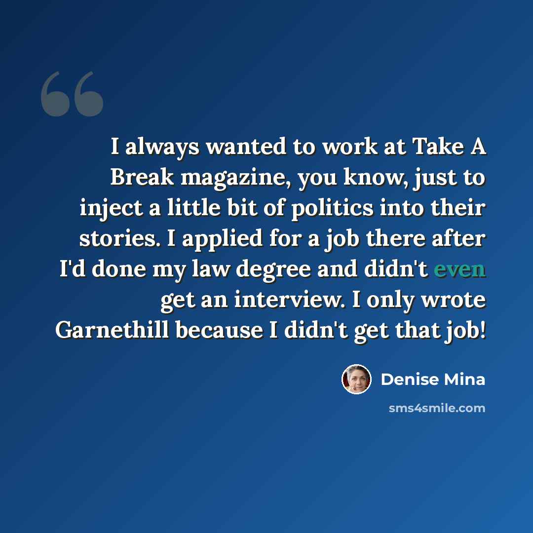 “I always wanted to work at Take A Break magazine, you know, just to inject a little bit of politics into their stories. I applied for a job there after I'd done my law degree and didn't even get an interview. I only wrote Garnethill because I didn't get that job!” quote by Denise Mina