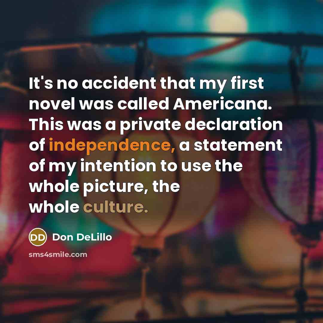 “It's no accident that my first novel was called Americana. This was a private declaration of independence, a statement of my intention to use the whole picture, the whole culture.” quote by Don DeLillo