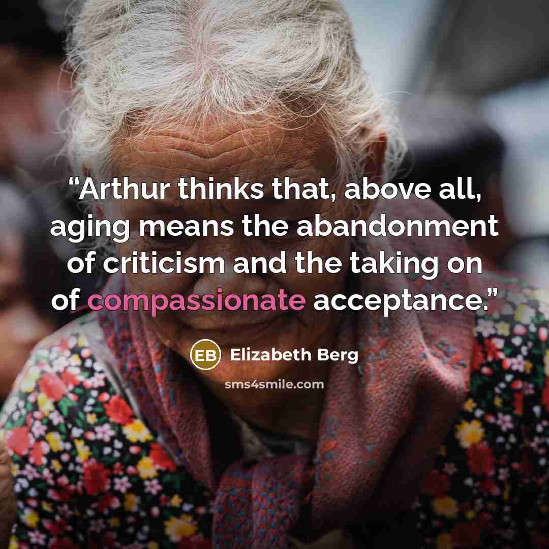 “Arthur thinks that, above all, aging means the abandonment of criticism and the taking on of compassionate acceptance.” quote by Elizabeth Berg