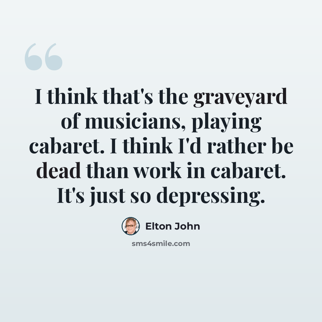 “I think that's the graveyard of musicians, playing cabaret. I think I'd rather be dead than work in cabaret. It's just so depressing.” quote by Elton John