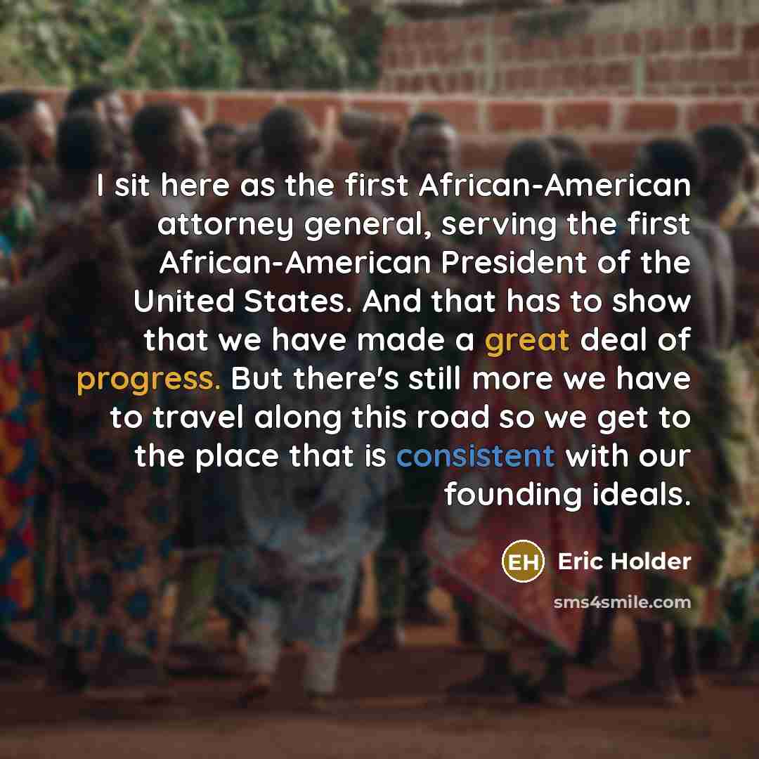 “I sit here as the first African-American attorney general, serving the first African-American President of the United States. And that has to show that we have made a great deal of progress. But there's still more we have to travel along this road so we get to the place that is consistent with our…” quote by Eric Holder