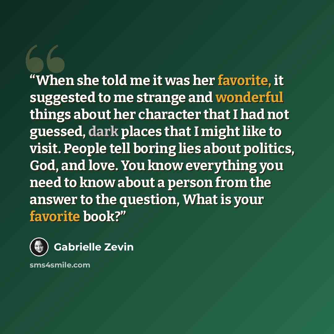 “When she told me it was her favorite, it suggested to me strange and wonderful things about her character that I had not guessed, dark places that I might like to visit. People tell boring lies about politics, God, and love. You know everything you need to know about a person from the answer to…” quote by Gabrielle Zevin