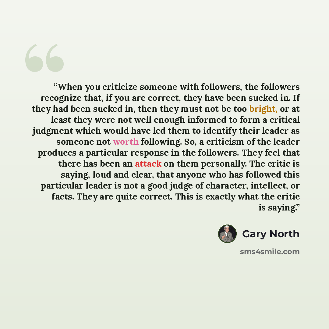 “When you criticize someone with followers, the followers recognize that, if you are correct, they have been sucked in. If they had been sucked in, then they must not be too bright, or at least they were not well enough informed to form a critical judgment which would have led them to identify…” quote by Gary North
