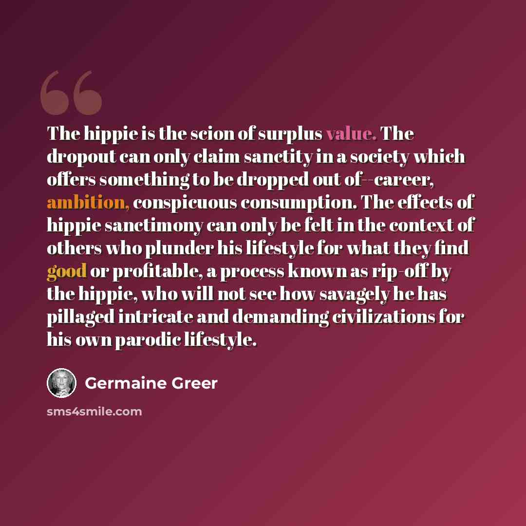 “The hippie is the scion of surplus value. The dropout can only claim sanctity in a society which offers something to be dropped out of--career, ambition, conspicuous consumption. The effects of hippie sanctimony can only be felt in the context of others who plunder his lifestyle for what they find…” quote by Germaine Greer