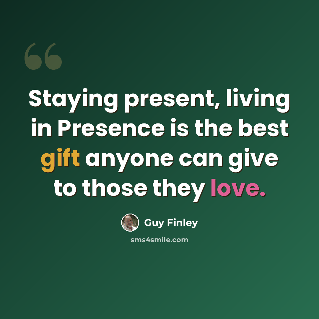 “Staying present, living in Presence is the best gift anyone can give to those they love.” quote by Guy Finley