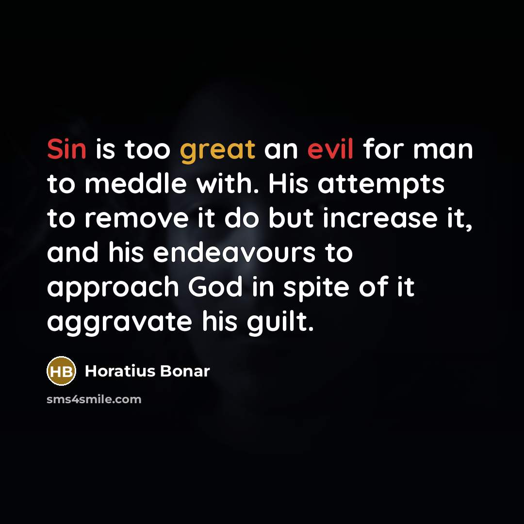 “Sin is too great an evil for man to meddle with. His attempts to remove it do but increase it, and his endeavours to approach God in spite of it aggravate his guilt.” quote by Horatius Bonar