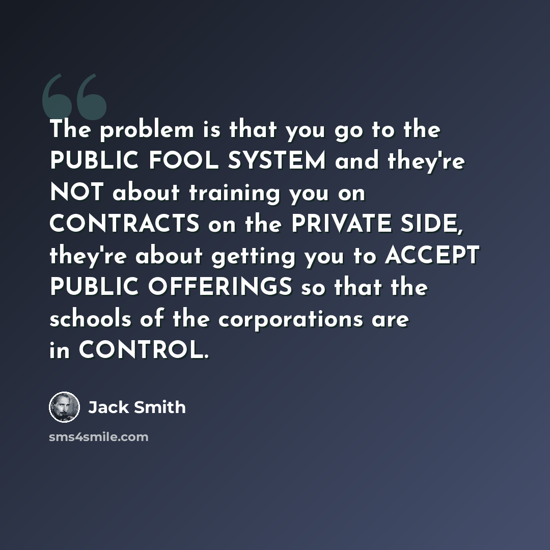 “The problem is that you go to the PUBLIC FOOL SYSTEM and they're NOT about training you on CONTRACTS on the PRIVATE SIDE, they're about getting you to ACCEPT PUBLIC OFFERINGS so that the schools of the corporations are in CONTROL.” quote by Jack Smith
