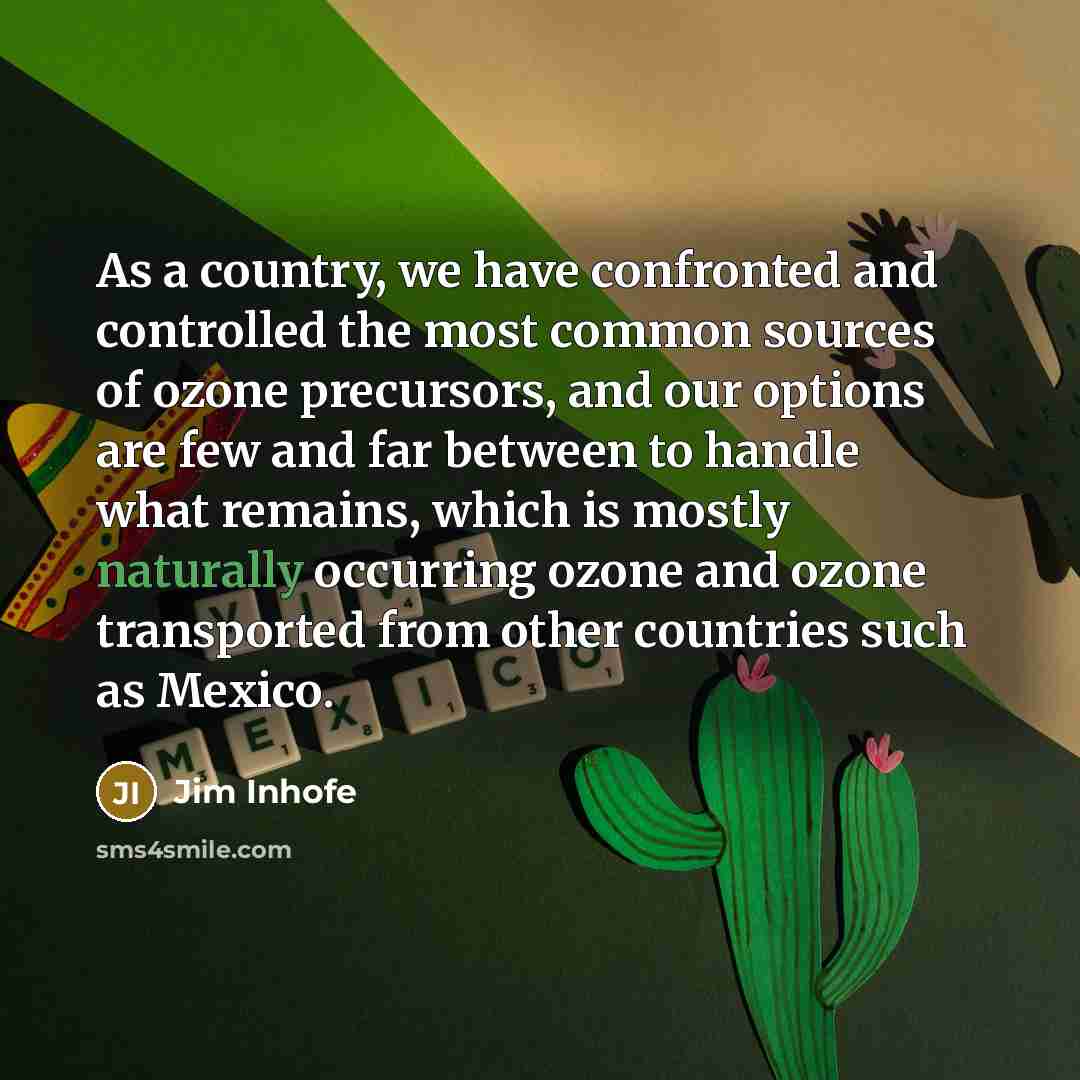 “As a country, we have confronted and controlled the most common sources of ozone precursors, and our options are few and far between to handle what remains, which is mostly naturally occurring ozone and ozone transported from other countries such as Mexico.” quote by Jim Inhofe