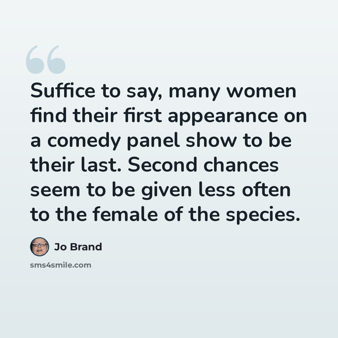 “Suffice to say, many women find their first appearance on a comedy panel show to be their last. Second chances seem to be given less often to the female of the species.” quote by Jo Brand