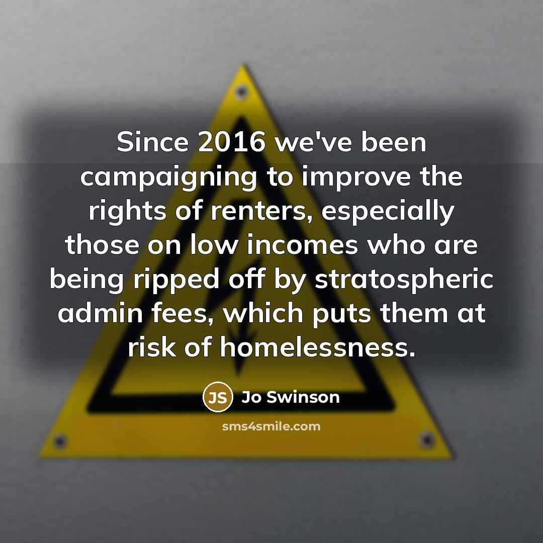 “Since 2016 we've been campaigning to improve the rights of renters, especially those on low incomes who are being ripped off by stratospheric admin fees, which puts them at risk of homelessness.” quote by Jo Swinson
