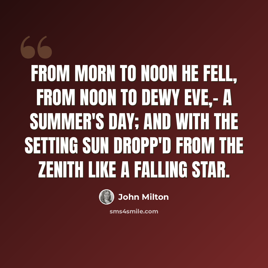 “From morn To noon he fell, from noon to dewy eve,- A summer's day; and with the setting sun Dropp'd from the Zenith like a falling star.” quote by John Milton