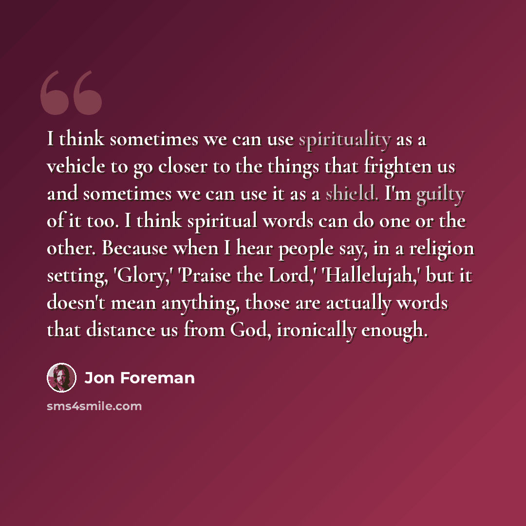 “I think sometimes we can use spirituality as a vehicle to go closer to the things that frighten us and sometimes we can use it as a shield. I'm guilty of it too. I think spiritual words can do one or the other. Because when I hear people say, in a religion setting, 'Glory,' 'Praise the Lord,'…” quote by Jon Foreman