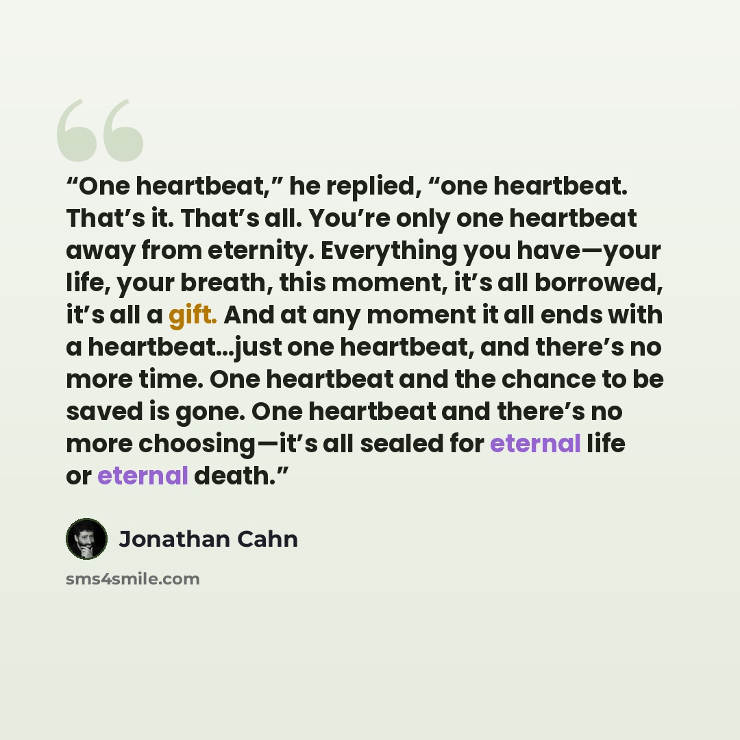 “One heartbeat,” he replied, “one heartbeat. That’s it. That’s all. You’re only one heartbeat away from eternity. Everything you have—your life, your breath, this moment, it’s all borrowed, it’s all a gift. And at any moment it all ends with a heartbeat…just one heartbeat, and there’s no more time…” quote by Jonathan Cahn