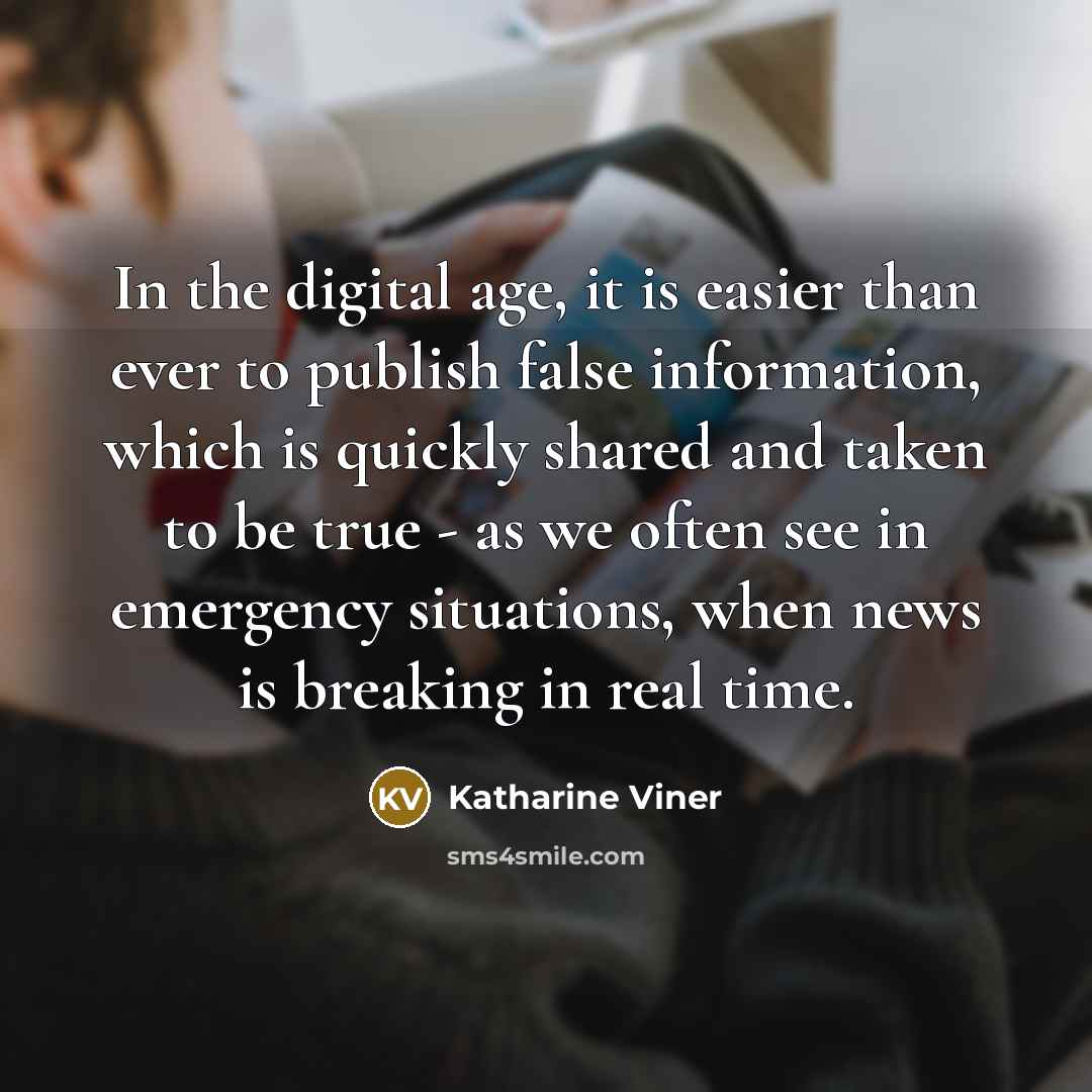 “In the digital age, it is easier than ever to publish false information, which is quickly shared and taken to be true - as we often see in emergency situations, when news is breaking in real time.” quote by Katharine Viner