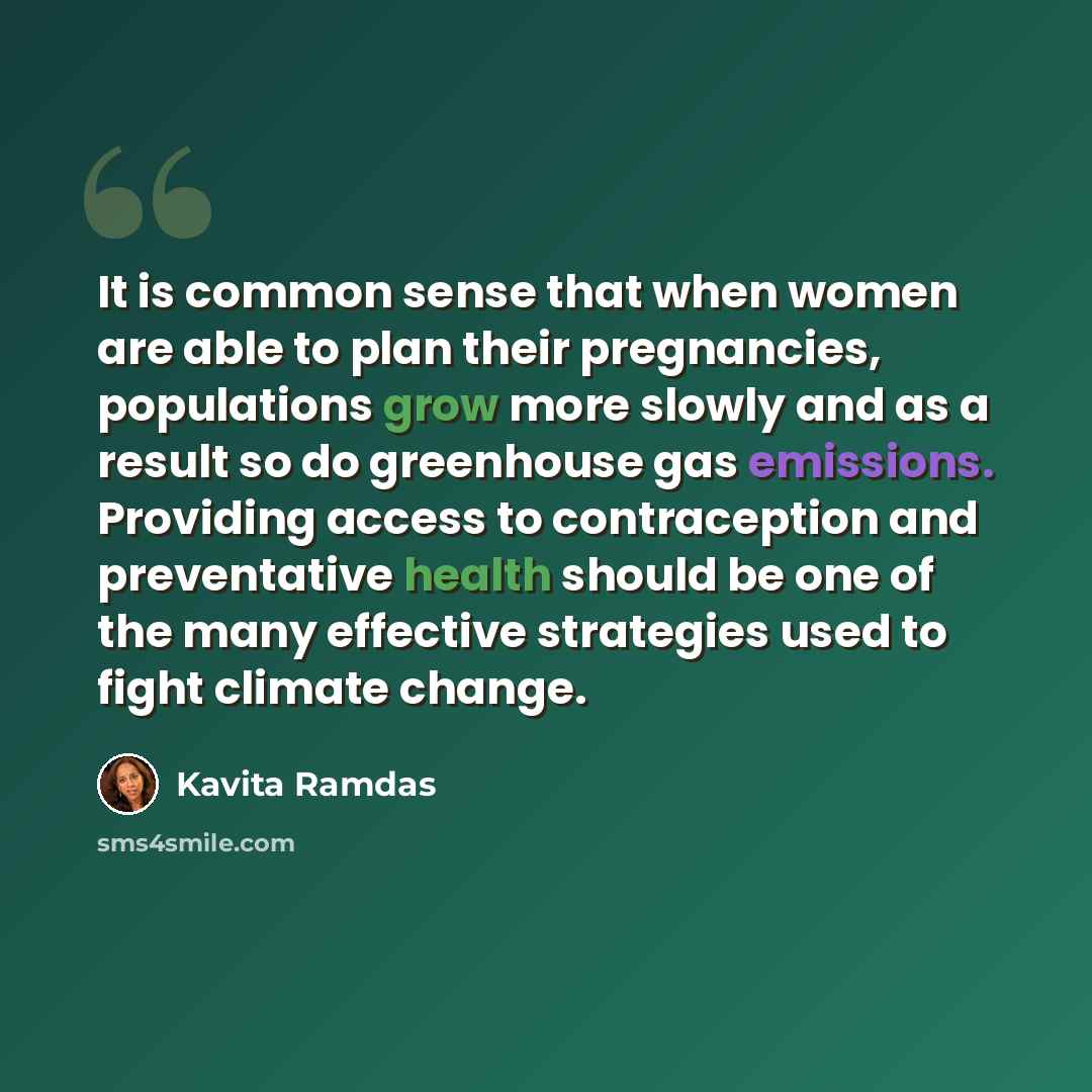 “It is common sense that when women are able to plan their pregnancies, populations grow more slowly and as a result so do greenhouse gas emissions. Providing access to contraception and preventative health should be one of the many effective strategies used to fight climate change.” quote by Kavita Ramdas