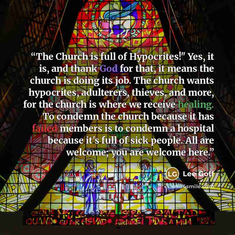 “The Church is full of Hypocrites!" Yes, it is, and thank God for that, it means the church is doing its job. The church wants hypocrites, adulterers, thieves, and more, for the church is where we receive healing. To condemn the church because it has failed members is to condemn a hospital because…” quote by Lee Goff