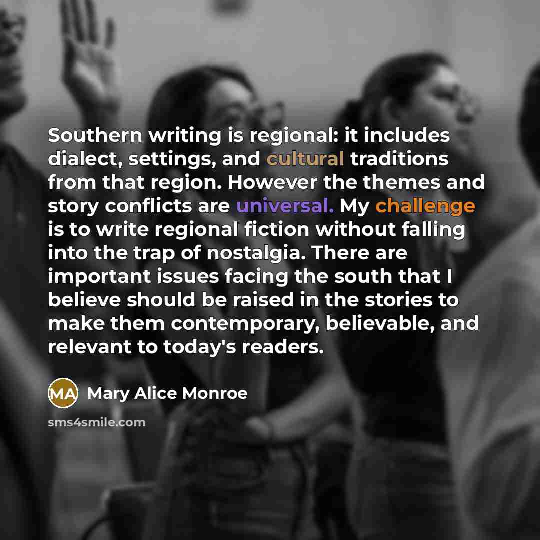 “Southern writing is regional: it includes dialect, settings, and cultural traditions from that region. However the themes and story conflicts are universal. My challenge is to write regional fiction without falling into the trap of nostalgia. There are important issues facing the south that I…” quote by Mary Alice Monroe